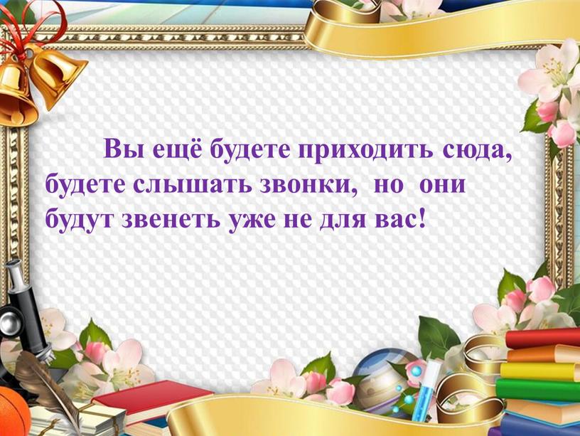 Вы ещё будете приходить сюда, будете слышать звонки, но они будут звенеть уже не для вас!