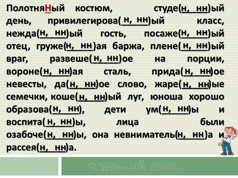 ПолотняНый костюм, студе(_____)ый день, привилегирова(_____)ый класс, нежда(_____)ый гость, посаже(_____)ый отец, груже(_____)ая баржа, плене(_____)ый враг, развеше(_____)ое на порции, вороне(_____)ая сталь, прида(_____)ое невесты, да(_____)ое слово, жаре(_____)ые семечки,…