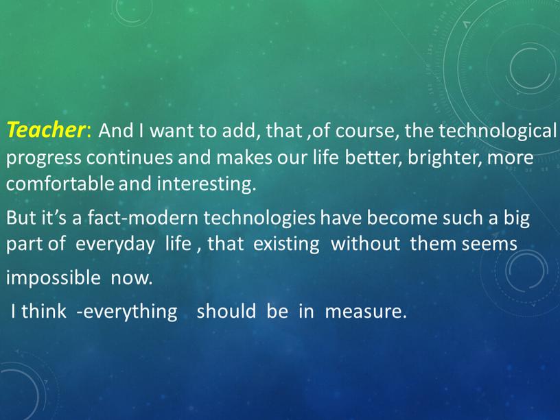 Teacher : And I want to add, that ,of course, the technological progress continues and makes our life better, brighter, more comfortable and interesting