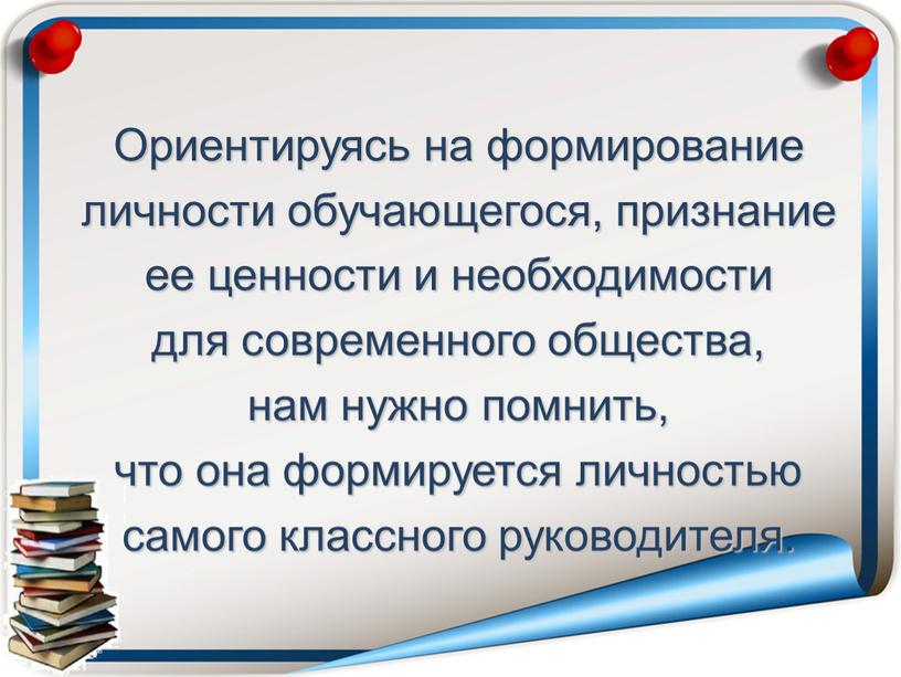 Ориентируясь на формирование личности обучающегося, признание ее ценности и необходимости для современного общества, нам нужно помнить, что она формируется личностью самого классного руководителя