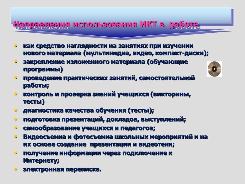 Направления использования ИКТ в работе как средство наглядности на занятиях при изучении нового материала (мультимедиа, видео, компакт-диски); закрепление изложенного материала (обучающие программы) проведение практических занятий,…