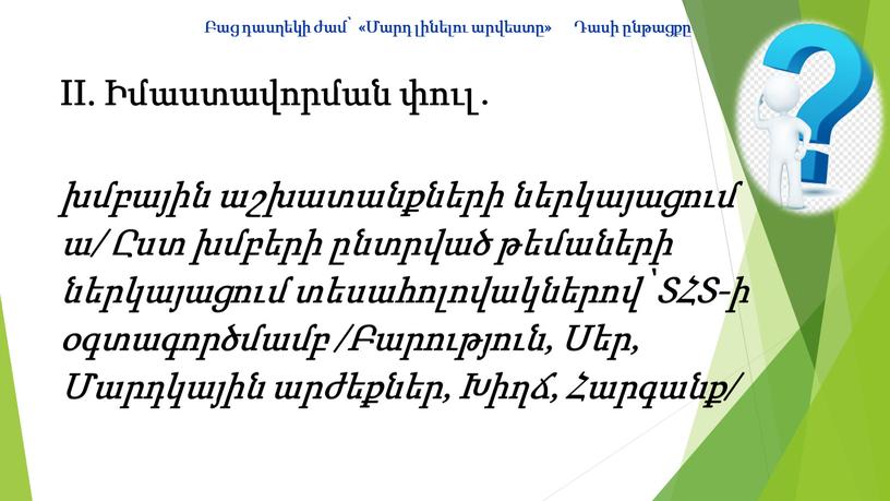 II. Իմաստավորման փուլ․ խմբային աշխատանքների ներկայացում ա/ Ըստ խմբերի ընտրված թեմաների ներկայացում տեսահոլովակներով՝ ՏՀՏ-ի օգտագործմամբ /Բարություն, Սեր, Մարդկային արժեքներ, Խիղճ, Հարգանք/