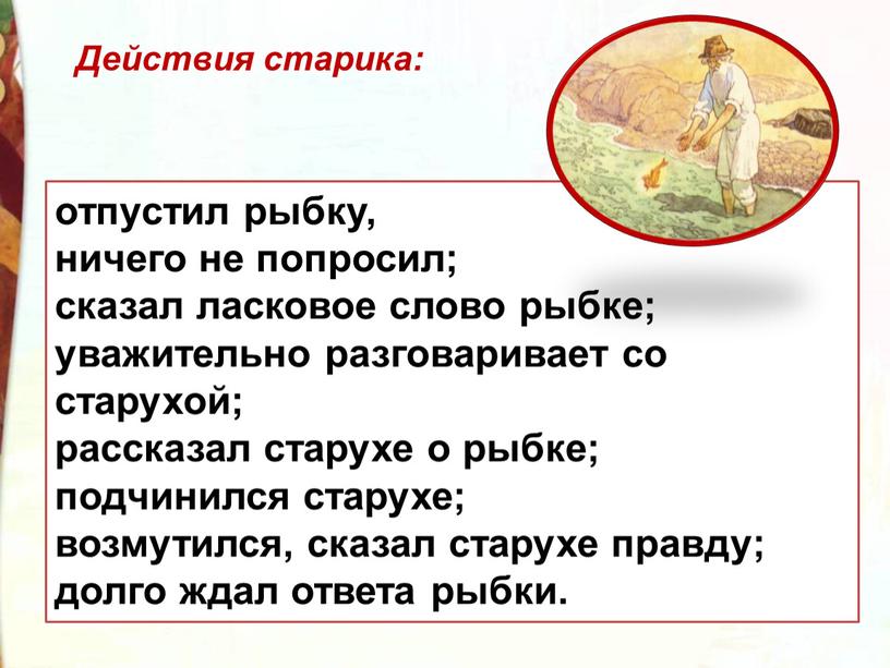 отпустил рыбку, ничего не попросил; сказал ласковое слово рыбке; уважительно разговаривает со старухой; рассказал старухе о рыбке; подчинился старухе; возмутился, сказал старухе правду; долго ждал…