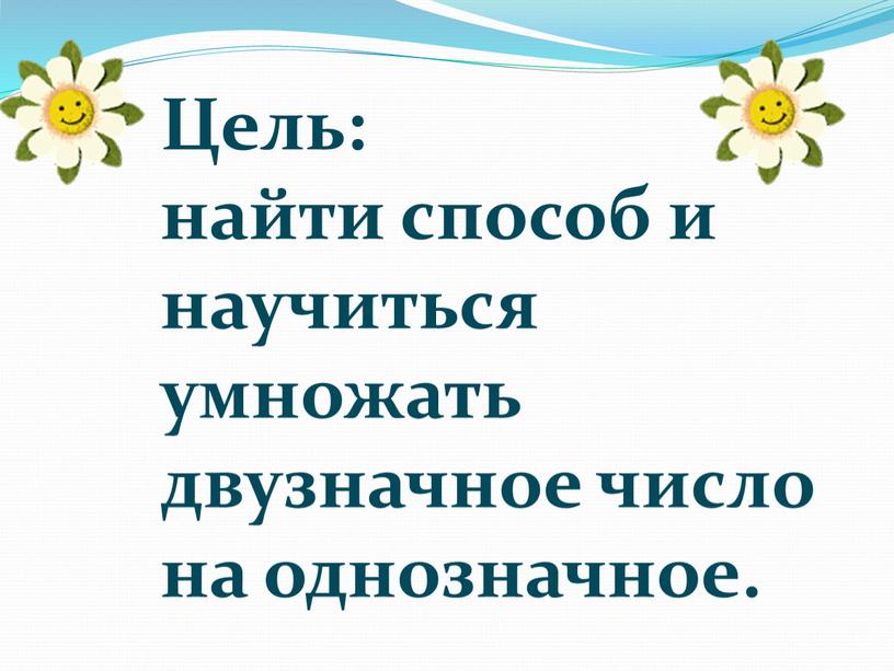 Цель: найти способ и научиться умножать двузначное число на однозначное