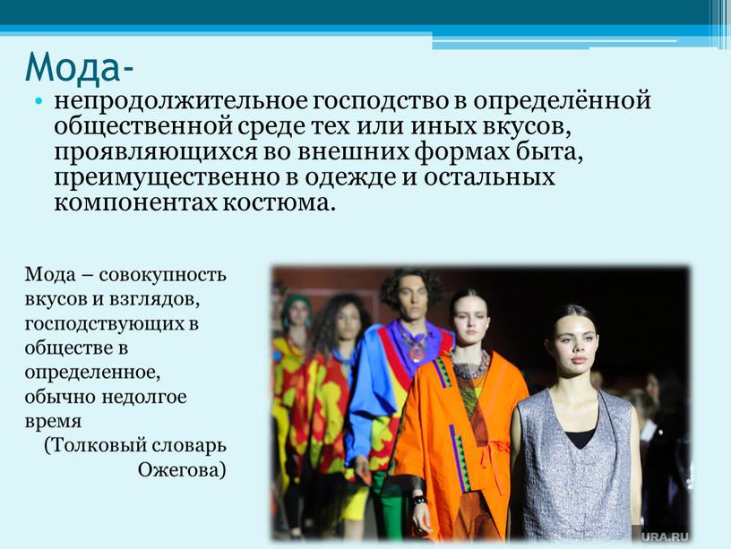 Мода- непродолжительное господство в определённой общественной среде тех или иных вкусов, проявляющихся во внешних формах быта, преимущественно в одежде и остальных компонентах костюма