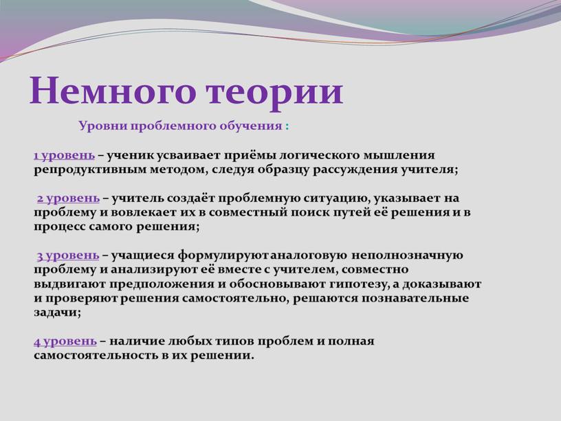 Немного теории Уровни проблемного обучения : 1 уровень – ученик усваивает приёмы логического мышления репродуктивным методом, следуя образцу рассуждения учителя; 2 уровень – учитель создаёт…