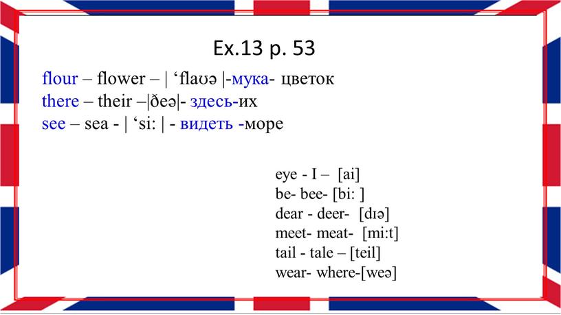 Ex.13 p. 53 flour – flower – | ‘flaʊə |-мука- цветок there – their –|ðeə|- здесь-их see – sea - | ‘si: | - видеть…