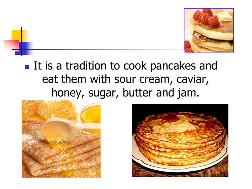 It is a tradition to cook pancakes and eat them with sour cream, caviar, honey, sugar, butter and jam