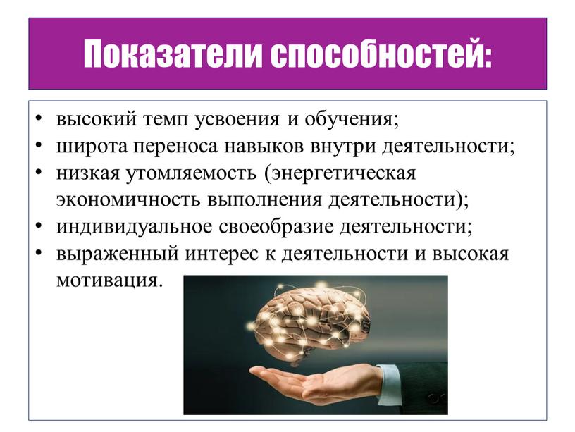 Показатели способностей: высокий темп усвоения и обучения; широта переноса навыков внутри деятельности; низкая утомляемость (энергетическая экономичность выполнения деятельности); индивидуальное своеобразие деятельности; выраженный интерес к деятельности…