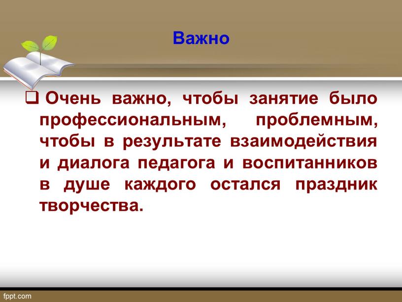 Важно Очень важно, чтобы занятие было профессиональным, проблемным, чтобы в результате взаимодействия и диалога педагога и воспитанников в душе каждого остался праздник творчества