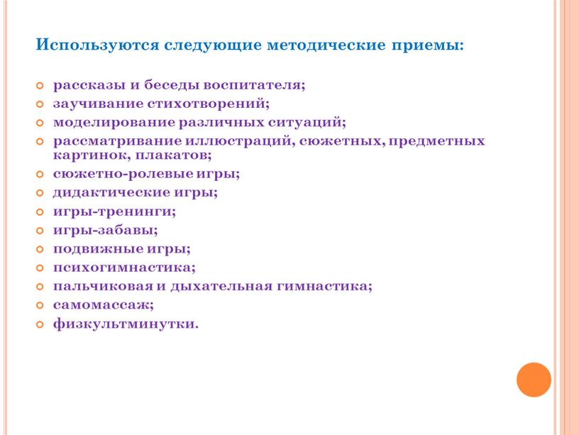 Используются следующие методические приемы: рассказы и беседы воспитателя; заучивание стихотворений; моделирование различных ситуаций; рассматривание иллюстраций, сюжетных, предметных картинок, плакатов; сюжетно-ролевые игры; дидактические игры; игры-тренинги; игры-забавы;…