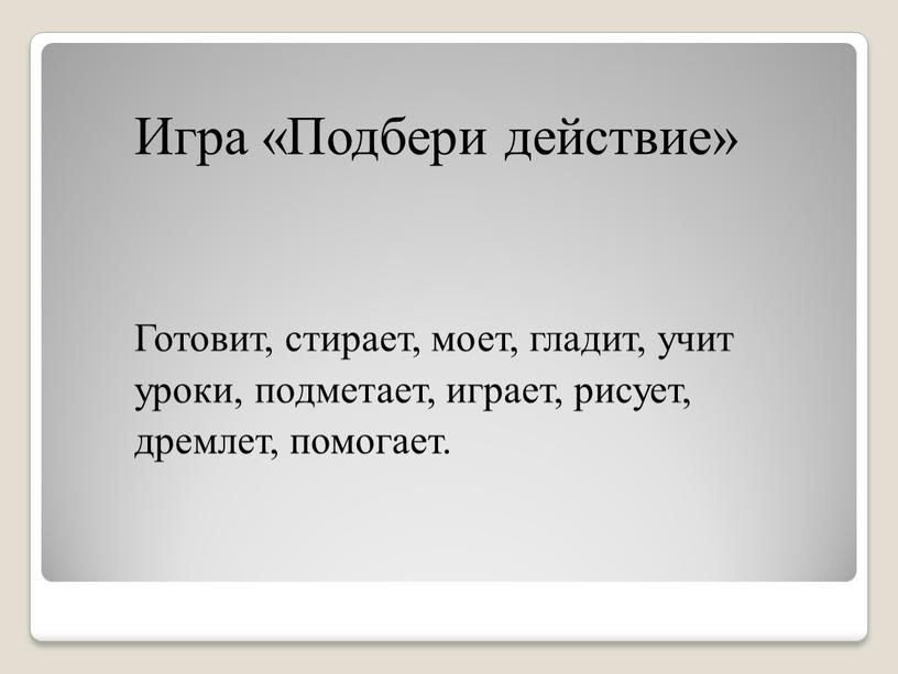 Игра «Подбери действие» Готовит, стирает, моет, гладит, учит уроки, подметает, играет, рисует, дремлет, помогает