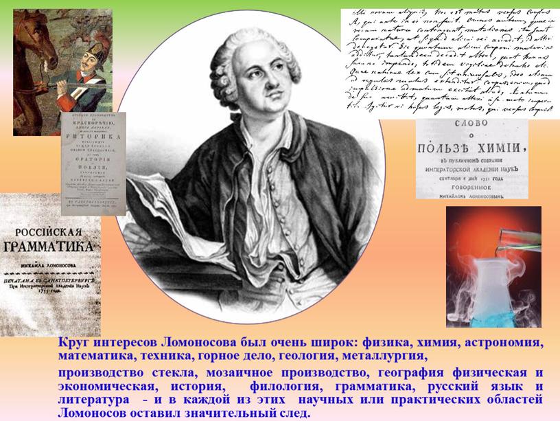 Круг интересов Ломоносова был очень широк: физика, химия, астрономия, математика, техника, горное дело, геология, металлургия, производство стекла, мозаичное производство, география физическая и экономическая, история, филология,…