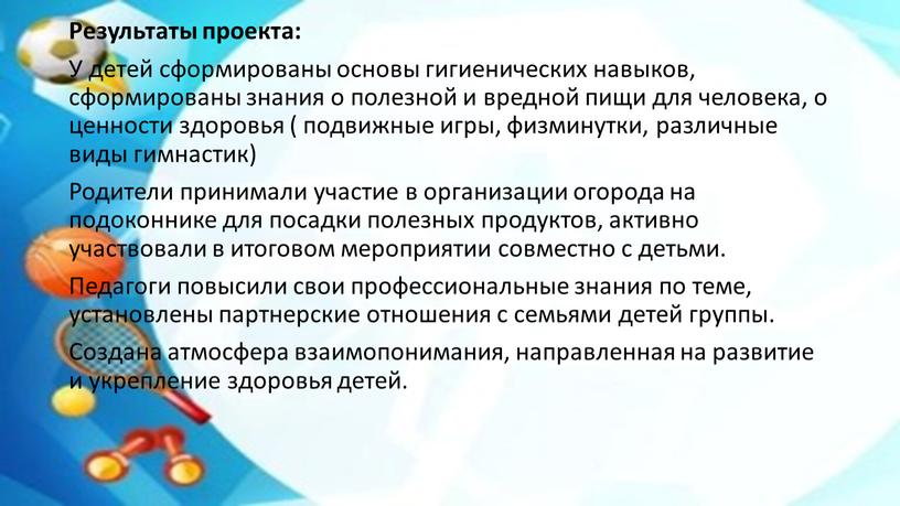 Результаты проекта: У детей сформированы основы гигиенических навыков, сформированы знания о полезной и вредной пищи для человека, о ценности здоровья ( подвижные игры, физминутки, различные…