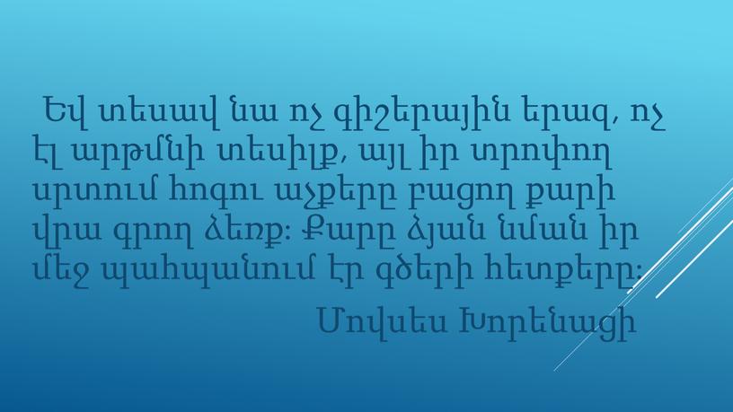 Եվ տեսավ նա ոչ գիշերային երազ, ոչ էլ արթմնի տեսիլք, այլ իր տրոփող սրտում հոգու աչքերը բացող քարի վրա գրող ձեռք։ Քարը ձյան նման իր…