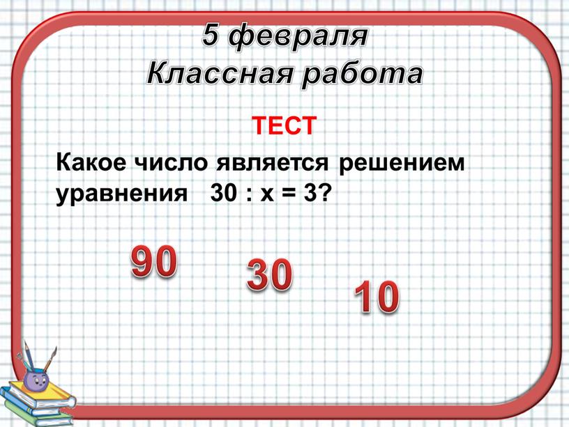 Классная работа ТЕСТ Какое число является решением уравнения 30 : х = 3? 90 10 30