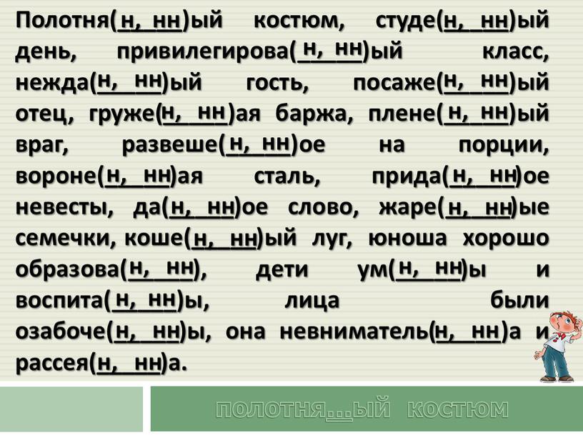 Полотня(_____)ый костюм, студе(_____)ый день, привилегирова(_____)ый класс, нежда(_____)ый гость, посаже(_____)ый отец, груже(_____)ая баржа, плене(_____)ый враг, развеше(_____)ое на порции, вороне(_____)ая сталь, прида(_____)ое невесты, да(_____)ое слово, жаре(_____)ые семечки,…