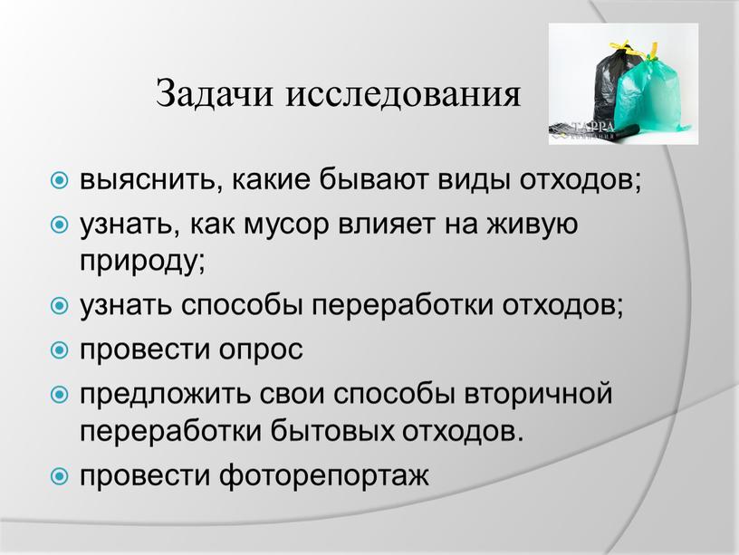 Задачи исследования выяснить, какие бывают виды отходов; узнать, как мусор влияет на живую природу; узнать способы переработки отходов; провести опрос предложить свои способы вторичной переработки…