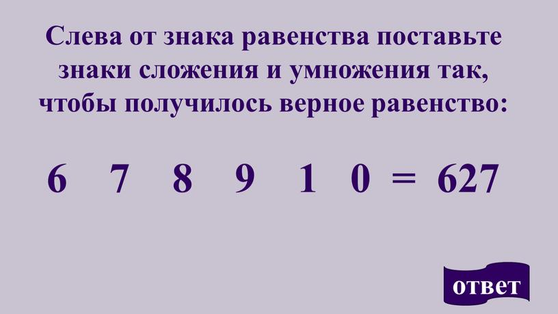 Слева от знака равенства поставьте знаки сложения и умножения так, чтобы получилось верное равенство: 6 7 8 9 1 0 = 627 ответ