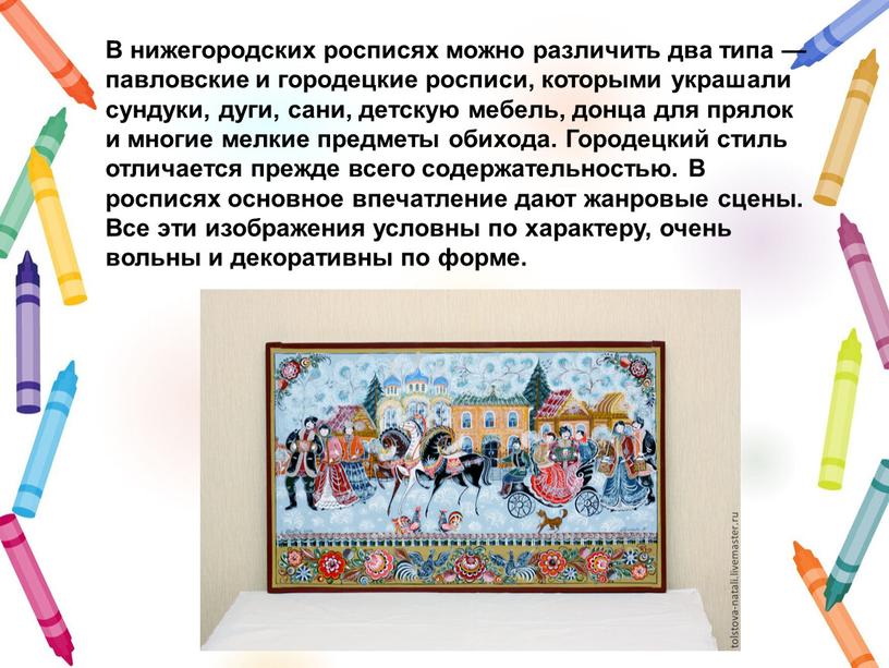 В нижегородских росписях можно различить два типа — павловские и городецкие росписи, которыми украшали сундуки, дуги, сани, детскую мебель, донца для прялок и многие мелкие…