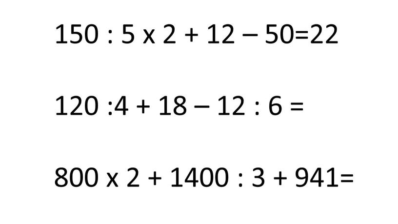 150 : 5 х 2 + 12 – 50=22 120 :4 + 18 – 12 : 6 = 800 х 2 + 1400 : 3…