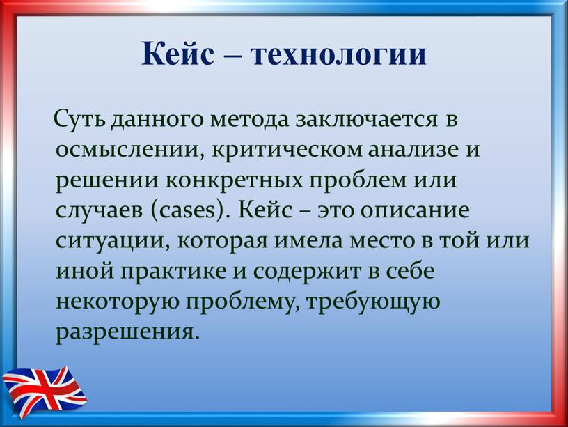 Кейс – технологии Суть данного метода заключается в осмыслении, критическом анализе и решении конкретных проблем или случаев (cases)