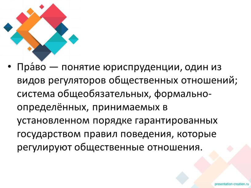 Пра́во — понятие юриспруденции, один из видов регуляторов общественных отношений; система общеобязательных, формально-определённых, принимаемых в установленном порядке гарантированных государством правил поведения, которые регулируют общественные отношения