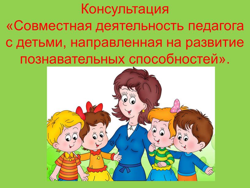 Консультация «Совместная деятельность педагога с детьми, направленная на развитие познавательных способностей»