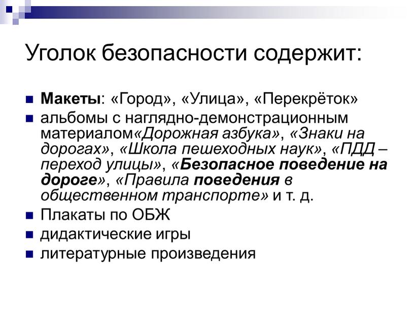 Уголок безопасности содержит: Макеты : «Город», «Улица», «Перекрёток» альбомы с наглядно-демонстрационным материалом «Дорожная азбука» , «Знаки на дорогах» , «Школа пешеходных наук» , «ПДД –…