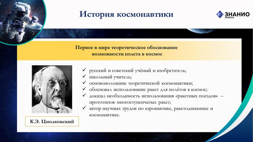 История космонавтики Первое в мире теоретическое обоснование возможности полета в космос русский и советский учёный и изобретатель; школьный учитель; основоположник теоретической космонавтики; обосновал использование ракет…