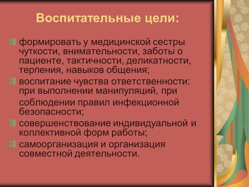 Воспитательные цели: формировать у медицинской сестры чуткости, внимательности, заботы о пациенте, тактичности, деликатности, терпения, навыков общения; воспитание чувства ответственности: при выполнении манипуляций, при соблюдении правил…