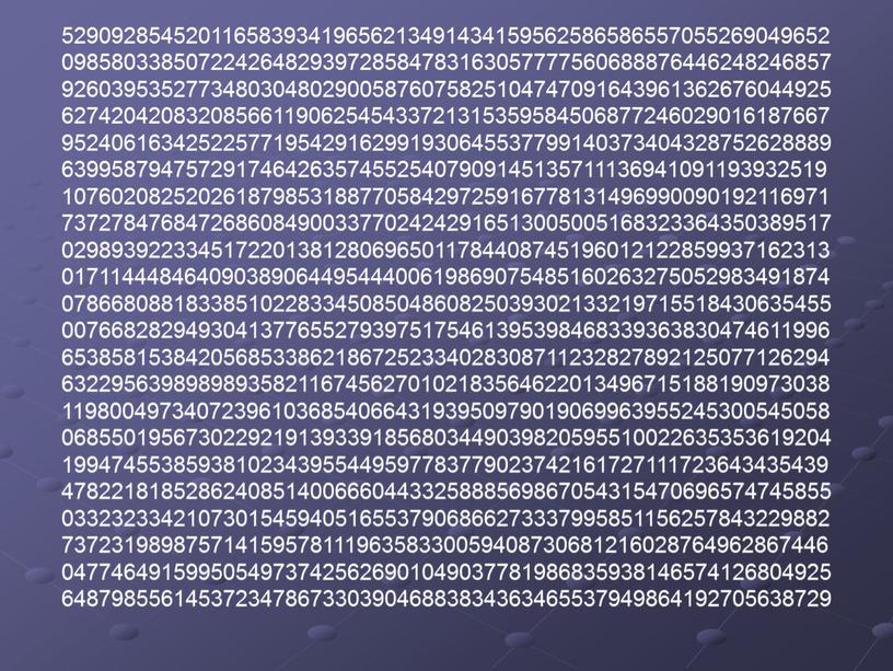 52909285452011658393419656213491434159562586586557055269049652 09858033850722426482939728584783163057777560688876446248246857 92603953527734803048029005876075825104747091643961362676044925 62742042083208566119062545433721315359584506877246029016187667 95240616342522577195429162991930645537799140373404328752628889 63995879475729174642635745525407909145135711136941091193932519 10760208252026187985318877058429725916778131496990090192116971 73727847684726860849003377024242916513005005168323364350389517 02989392233451722013812806965011784408745196012122859937162313 01711444846409038906449544400619869075485160263275052983491874 07866808818338510228334508504860825039302133219715518430635455 00766828294930413776552793975175461395398468339363830474611996 65385815384205685338621867252334028308711232827892125077126294 63229563989898935821167456270102183564622013496715188190973038 11980049734072396103685406643193950979019069963955245300545058 06855019567302292191393391856803449039820595510022635353619204 19947455385938102343955449597783779023742161727111723643435439 47822181852862408514006660443325888569867054315470696574745855 03323233421073015459405165537906866273337995851156257843229882 73723198987571415957811196358330059408730681216028764962867446 04774649159950549737425626901049037781986835938146574126804925 64879855614537234786733039046883834363465537949864192705638729