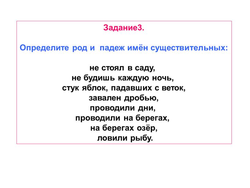 Задание3. Определите род и падеж имён существительных: не стоял в саду, не будишь каждую ночь, стук яблок, падавших с веток, завален дробью, проводили дни, проводили…