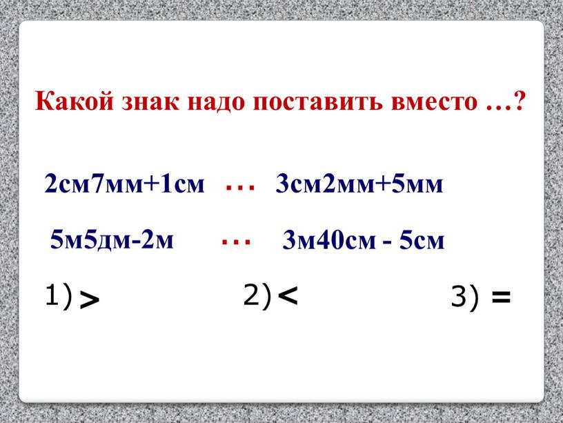 Какой знак надо поставить вместо …? 2см7мм+1см … 3см2мм+5мм 1) 2) 3) < = 5м5дм-2м … 3м40см - 5см >