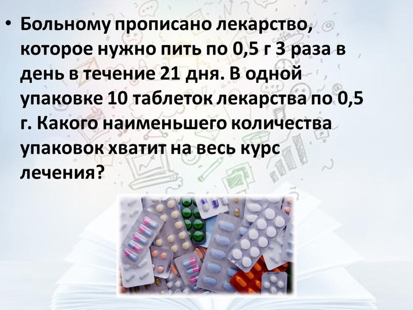 Больному прописано лекарство, которое нужно пить по 0,5 г 3 раза в день в течение 21 дня