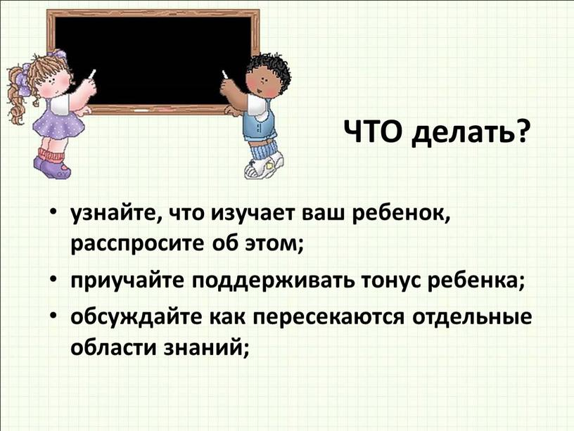 ЧТО делать? узнайте, что изучает ваш ребенок, расспросите об этом; приучайте поддерживать тонус ребенка; обсуждайте как пересекаются отдельные области знаний;