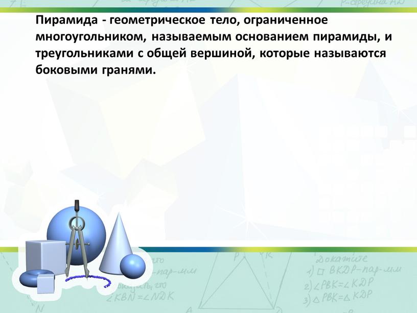 Пирамида - геометрическое тело, ограниченное многоугольником, называемым основанием пирамиды, и треугольниками с общей вершиной, которые называются боковыми гранями