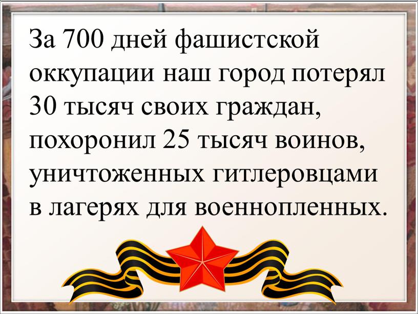 За 700 дней фашистской оккупации наш город потерял 30 тысяч своих граждан, похоронил 25 тысяч воинов, уничтоженных гитлеровцами в лагерях для военнопленных