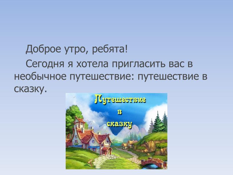 Доброе утро, ребята! Сегодня я хотела пригласить вас в необычное путешествие: путешествие в сказку