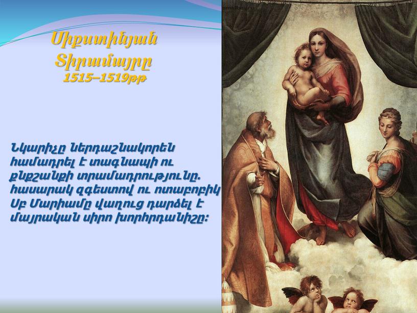 Նկարիչը ներդաշնակորեն համադրել է տագնապի ու քնքշանքի տրամադրությունը. հասարակ զգեստով ու ոտաբոբիկ Սբ Մարիամը վաղուց դարձել է մայրական սիրո խորհրդանիշը: Սիքստինյան Տիրամայրը 1515–1519թթ