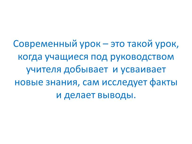 Современный урок – это такой урок, когда учащиеся под руководством учителя добывает и усваивает новые знания, сам исследует факты и делает выводы