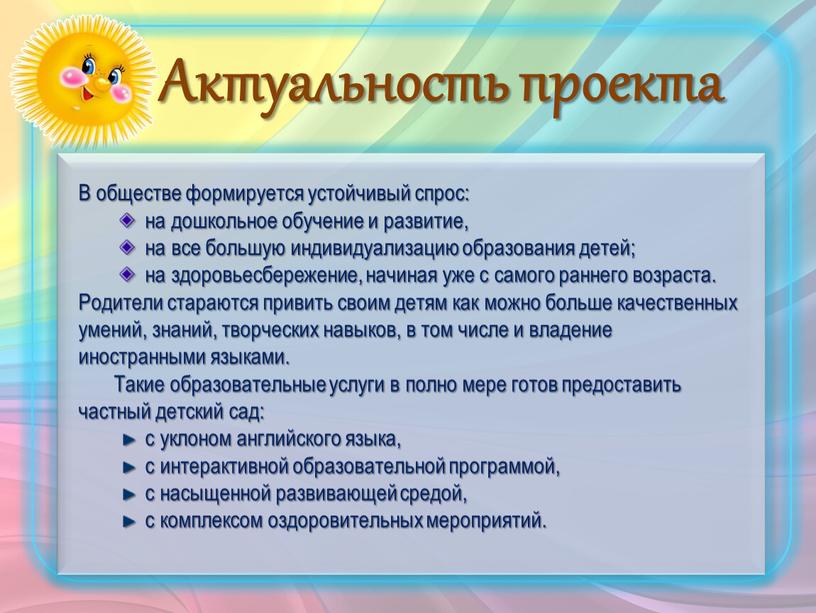 Актуальность проекта В обществе формируется устойчивый спрос: на дошкольное обучение и развитие, на все большую индивидуализацию образования детей; на здоровьесбережение, начиная уже с самого раннего…