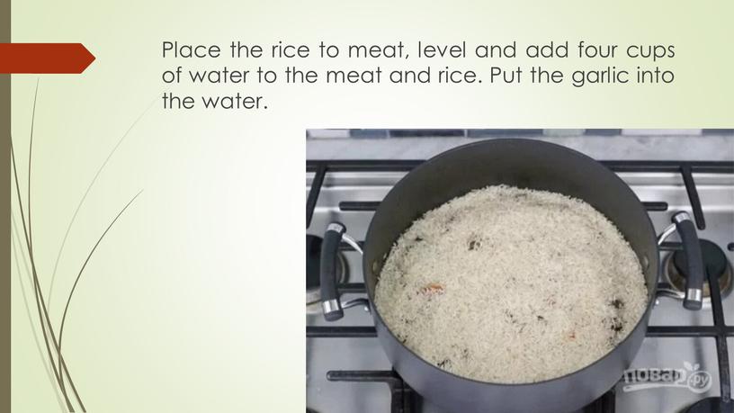 Place the rice to meat, level and add four cups of water to the meat and rice