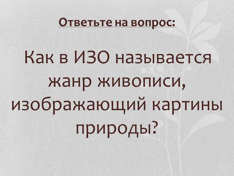 Ответьте на вопрос: Как в ИЗО называется жанр живописи, изображающий картины природы?