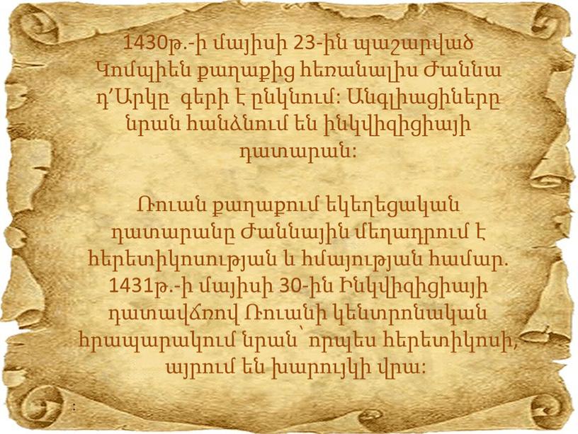 1430թ.-ի մայիսի 23-ին պաշարված Կոմպիեն քաղաքից հեռանալիս Ժաննա դ’Արկը գերի է ընկնում: Անգլիացիները նրան հանձնում են ինկվիզիցիայի դատարան: Ռուան քաղաքում եկեղեցական դատարանը Ժաննային մեղադրում է…