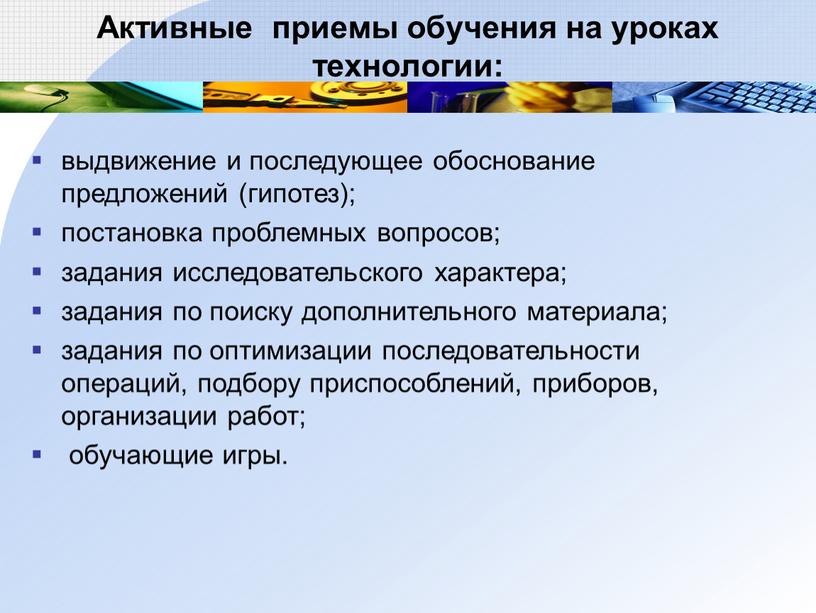 Активные приемы обучения на уроках технологии: выдвижение и последующее обоснование предложений (гипотез); постановка проблемных вопросов; задания исследовательского характера; задания по поиску дополнительного материала; задания по…