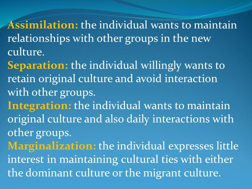 Assimilation: the individual wants to maintain relationships with other groups in the new culture
