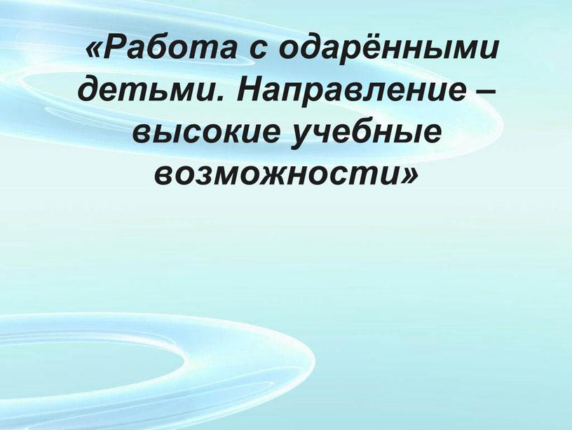 Работа с одарёнными детьми. Направление – высокие учебные возможности»