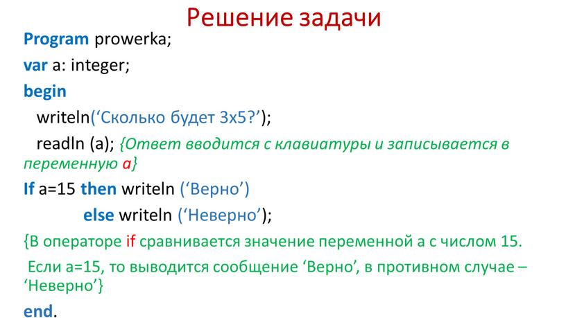 Решение задачи Program prowerka; var a: integer; begin writeln(‘Сколько будет 3х5?’); readln (a); {Ответ вводится с клавиатуры и записывается в переменную а}