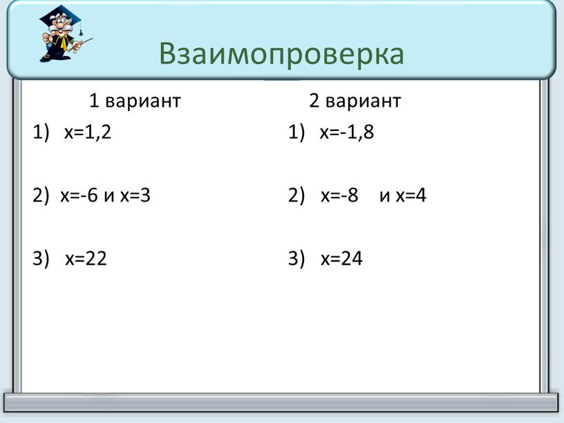 Взаимопроверка 1 вариант х=1,2 2) х=-6 и х=3 3) х=22 2 вариант х=-1,8 2) х=-8 и х=4 3) х=24